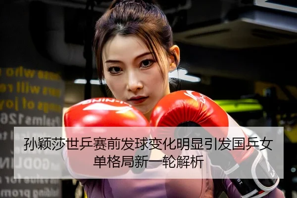 孙颖莎世乒赛前发球变化明显引发国乒女单格局新一轮解析