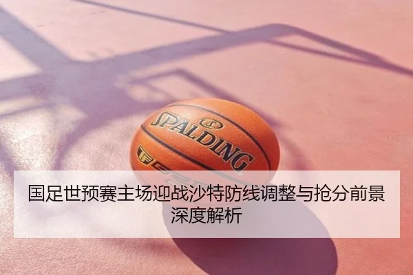 国足世预赛主场迎战沙特防线调整与抢分前景深度解析