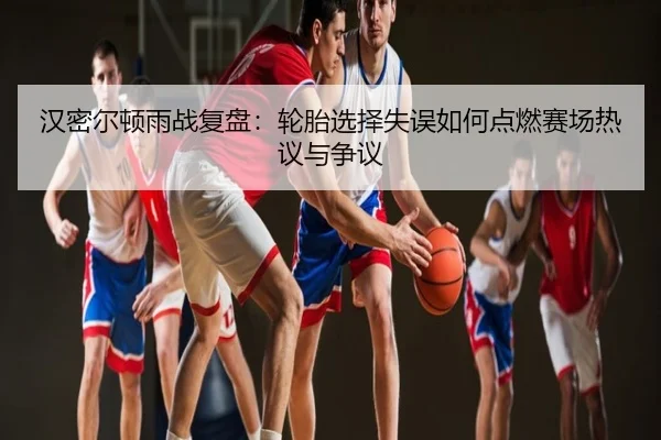 汉密尔顿雨战复盘：轮胎选择失误如何点燃赛场热议与争议