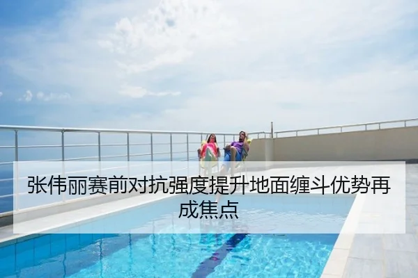 张伟丽赛前对抗强度提升地面缠斗优势再成焦点