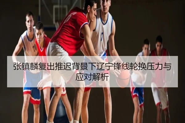 张镇麟复出推迟背景下辽宁锋线轮换压力与应对解析